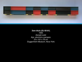 Sem título (DJ 85-81).
1985.
Donald Judd.
Aço, alumínio e perspex.
23 x 101 x 78 cm.
Guggenheim Museum, Nova York.
 
