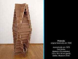 Pirâmide.
original destruído em 1959.
reconstruído em 1970.
Carl Andre.
Madeira (74 unidades).
175 x 79 x 79 cm (geral).
Dallas, Museum of Art.
 