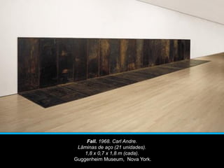 Fall. 1968. Carl Andre.
Lâminas de aço (21 unidades).
1,8 x 0,7 x 1,8 m (cada).
Guggenheim Museum, Nova York.
 