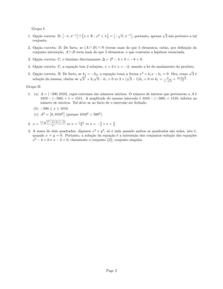 Grupo I
1. Op¸c˜ao correta: D, −π, π−1
∩ x ∈ R : x2
< π = −
√
π, π−1
, portanto, apenas
√
2 n˜ao pertence a tal
conjunto.
2. Op¸c˜ao correta: D. De facto, se (A ∩ B) ∩ N tivesse mais do que 5 elementos, ent˜ao, por deﬁni¸c˜ao do
conjunto interse¸c˜ao, A ∩ B teria mais do que 5 elementos, o que contraria a hip´otese enunciada.
3. Op¸c˜ao correta: C, o bin´omio discriminante ∆ = 22
− 4 × 3 = −8 < 0.
4. Op¸c˜ao correta: C, a equa¸c˜ao tem 2 solu¸c˜oes, x = 2 e x = −2, usando a lei do anulamento do produto.
5. Op¸c˜ao correta: B. De facto, se k1 = −k2, a equa¸c˜ao toma a forma x2
+ k1x − k1 = 0. Ora, como
√
3 ´e
solu¸c˜ao da mesma, obt´em–se
√
3
2
+ k1
√
3 − k1 = 0 ⇔ 3 + (
√
3 − 1)k1 = 0 ⇔ k1 = 3
1−
√
3
= 3+3
√
3
−2 .
Grupo II
1. (a) A = [−500, 1010], cujos extremos s˜ao n´umeros inteiros. O n´umero de inteiros que pertencem a A ´e
1010 − (−500) + 1 = 1511. A amplitude do mesmo intervalo ´e 1010 − (−500) = 1510, inferior ao
n´umero de inteiros. Tal deve–se ao facto de o intervalo ser fechado.
(b) −500 ≤ x ≤ 1010.
(c) A2
= 0, 10102
(porque 10102
> 5002
).
2. x =
1±
√
12−4×2×(−3)
4 ⇔ x = 1±5
5 ⇔ x = −4
5 ∨ x = 6
5 .
3. A soma de dois quadrados, digamos x2
e y2
, s´o ´e nula quando ambos os quadrados s˜ao nulos, isto ´e,
quando x = y = 0. Portanto, a solu¸c˜ao da equa¸c˜ao ´e a interse¸c˜ao dos conjuntos–solu¸c˜ao das equa¸c˜oes
x2
− 4 = 0 e x − 2 = 0, claramente o conjunto {2}, conjunto singular.
Page 2
 
