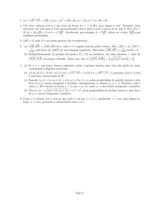 1. |u| =
√
22 + 52 =
√
29, u, u = |u|
2
= 29 e 2u, u = 2 u, u = 2 × 29 = 58.
2. Um vetor colinear com u ´e um vetor da forma ku = (−k, 3k), para algum k real. Portanto, resta
encontrar um valor para k (n˜ao necessariamente ´unico) para o qual a norma de ku seja 2. Ora, |ku| =
|k| |u| = |k|
√
29 = 2 ⇔ k = ±2
√
29
29 . Escolhendo, por exemplo, k = 2
√
29
29 , obt´em–se o vetor 2
√
29
29 u nas
condi¸c˜oes pretendidas.
3. |AP| = 2, onde P ´e um ponto gen´erico da circunferˆencia.
4. (a)
−−→
AB,
−→
AP = |AB| |AP| cos α, onde α ´e o ˆangulo formado pelos vetores. Ora, |AB| = 4 e |AP| =
2
cos 60 , pelo facto de [ABP] ser um triˆangulo equil´atero. Mas ent˜ao,
−−→
AB,
−→
AP = 8
cos 60 cos 60 = 8.
(b) Independentemente da posi¸c˜ao dos pontos P1 e P2 na mediatriz, em valor absoluto, o valor de
−−−→
P2P1,
−−→
P1B ir´a sempre coincidir. Neste caso, tem–se
−−−→
P2P1,
−−→
P1B = x 2 x
2
2
cos 45 = x2
2 .
5. (a) Se u e v, n˜ao nulos, fossem colineares, ent˜ao o produto interno entre eles n˜ao podia ser nulo,
contrariando a hip´otese enunciada.
(b) (1, 0), (0, 1) = 0+0 = 0 e |(1, 0)| =
√
12 + 02 = 1 e |(0, 1)| =
√
02 + 12 = 1, portanto, {(0, 1), (1, 0)}
´e uma base ortonormada de R2
.
(c) Fazendo u, x = u, αu+βv = α u, u +β u, v = α, pelas propriedades do produto interno e pelo
facto de u e v serem ortogonais e unit´arios. Analogamente, se obteria v, x = β. Portanto, todo o
vetor x ∈ R2
´e escrito na forma x = x, u u + x, v v, onde u e v s˜ao vetores ortogonais e unit´arios.
(d) Tem–se |x| = αu + βv, αu + βv = α2
+ β2
, pelas propriedades do produto interno e pelo facto
de u e v serem ortogonais e unit´arios.
6. Como u ´e colinear com v tem–se que existe n tal que u = nv e, igualmente, v = mw, para algum m.
Logo, u = mnw, provando a colinearidade entre u e w.
Page 2
 
