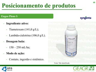 - Ingrediente ativo:
- Tiametoxam (141,0 g/L);
- Lambda-cialotrina (106,0 g/L).
- Dosagem bula:
- 150 – 250 mL/ha;
- Modo de ação:
- Contato, ingestão e sistêmico.
Posicionamento de produtos
48
Fonte: Não identificado.
Engeo Pleno S
 