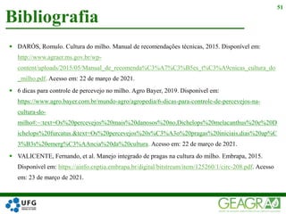  DARÓS, Romulo. Cultura do milho. Manual de recomendações técnicas, 2015. Disponível em:
http://www.agraer.ms.gov.br/wp-
content/uploads/2015/05/Manual_de_recomenda%C3%A7%C3%B5es_t%C3%A9cnicas_cultura_do
_milho.pdf. Acesso em: 22 de março de 2021.
 6 dicas para controle de percevejo no milho. Agro Bayer, 2019. Disponível em:
https://www.agro.bayer.com.br/mundo-agro/agropedia/6-dicas-para-controle-de-percevejos-na-
cultura-do-
milho#:~:text=Os%20percevejos%20mais%20danosos%20no,Dichelops%20melacanthus%20e%20D
ichelops%20furcatus.&text=Os%20percevejos%20s%C3%A3o%20pragas%20iniciais,dias%20ap%C
3%B3s%20emerg%C3%AAncia%20da%20cultura. Acesso em: 22 de março de 2021.
 VALICENTE, Fernando, et al. Manejo integrado de pragas na cultura do milho. Embrapa, 2015.
Disponível em: https://ainfo.cnptia.embrapa.br/digital/bitstream/item/125260/1/circ-208.pdf. Acesso
em: 23 de março de 2021.
Bibliografia
51
 
