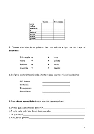 Classe Subclasse
uma
velha
avarenta
a
lavava
roupa
sabão
gastar
2. Observa com atenção as palavras das duas colunas e liga com um traço os
sinónimos:
Esfomeado   idosa
Velha   faminto
Fortuna   forreta
Avarenta   riqueza
3. Completa a coluna B escrevendo à frente de cada palavra o respetivo antónimo:
Dificilmente __________________________
Fechadas __________________________
Desapareceu __________________________
Aumentaram __________________________
4. Qual o tipo e a polaridade de cada uma das frases seguintes:
a. Onde é que a velha metia o dinheiro?________________________________________
b. A velha metia o dinheiro dentro de um garrafão.________________________________
c. Ui, que medo!___________________________________________________________
d. Rato, sai do garrafão!____________________________________________________
4
 