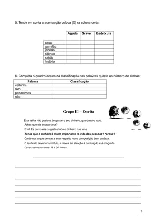 5. Tendo em conta a acentuação coloca (X) na coluna certa:
Aguda Grave Esdrúxula
casa
garrafão
janelas
silêncio
sabão
história
6. Completa o quadro acerca da classificação das palavras quanto ao número de sílabas:
Palavra Classificação
velhinha
rato
pedacinhos
não
Grupo III – Escrita
Esta velha não gostava de gastar o seu dinheiro, guardava-o todo.
Achas que ela estava certa?
E tu? És como ela ou gastas todo o dinheiro que tens
Achas que o dinheiro é muito importante na vida das pessoas? Porquê?
Conta-nos o que pensas a este respeito numa composição bem cuidada.
O teu texto deve ter um título, e deves ter atenção à pontuação e à ortografia.
Deves escrever entre 15 a 20 linhas.
______________________________________________________________
______________________________________________________________________________________
______________________________________________________________________________________
______________________________________________________________________________________
______________________________________________________________________________________
______________________________________________________________________________________
______________________________________________________________________________________
______________________________________________________________________________________
5
 