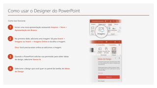 Como usar o Designer do PowerPoint
Como isso funciona:
1 Iniciar uma nova apresentação acessando Arquivo > Novo >
Apresentação em Branco.
2 No primeiro slide, adicione uma imagem: Vá para Inserir >
Imagens ou Inserir > Imagens Online e escolha a imagem.
Dica: Você precisa estar online ao adicionar a imagem.
3 Quando o PowerPoint solicitar sua permissão para obter ideias
de design, selecione Vamos lá.
4 Selecione o design que você quer no painel de tarefas de Ideias
de Design.
 
