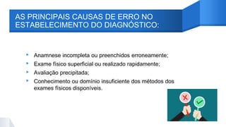 AS PRINCIPAIS CAUSAS DE ERRO NO
ESTABELECIMENTO DO DIAGNÓSTICO:
▸ Anamnese incompleta ou preenchidos erroneamente;
▸ Exame físico superficial ou realizado rapidamente;
▸ Avaliação precipitada;
▸ Conhecimento ou domínio insuficiente dos métodos dos
exames físicos disponíveis.
 