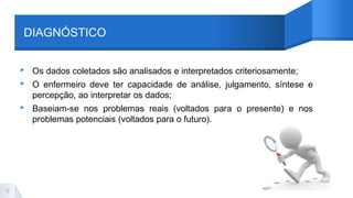 DIAGNÓSTICO
▸ Os dados coletados são analisados e interpretados criteriosamente;
▸ O enfermeiro deve ter capacidade de análise, julgamento, síntese e
percepção, ao interpretar os dados;
▸ Baseiam-se nos problemas reais (voltados para o presente) e nos
problemas potenciais (voltados para o futuro).
11
 