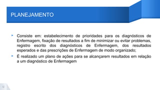 PLANEJAMENTO
▸ Consiste em: estabelecimento de prioridades para os diagnósticos de
Enfermagem, fixação de resultados a fim de minimizar ou evitar problemas,
registro escrito dos diagnósticos de Enfermagem, dos resultados
esperados e das prescrições de Enfermagem de modo organizado;
▸ É realizado um plano de ações para se alcançarem resultados em relação
a um diagnóstico de Enfermagem
12
 