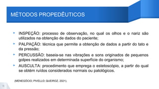 MÉTODOS PROPEDÊUTICOS
▸ INSPEÇÃO: processo de observação, no qual os olhos e o nariz são
utilizados na obtenção de dados do paciente;
▸ PALPAÇÃO: técnica que permite a obtenção de dados a partir do tato e
da pressão;
▸ PERCUSSÃO: baseia-se nas vibrações e sons originados de pequenos
golpes realizados em determinada superfície do organismo;
▸ AUSCULTA: procedimento que emprega o estetoscópio, a partir do qual
se obtém ruídos considerados normais ou patológicos.
15
(MENEGÓCIO; PIVELLO; QUEIROZ, 2021).
 