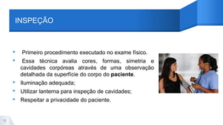 INSPEÇÃO
▸ Primeiro procedimento executado no exame físico.
▸ Essa técnica avalia cores, formas, simetria e
cavidades corpóreas através de uma observação
detalhada da superfície do corpo do paciente.
▸ Iluminação adequada;
▸ Utilizar lanterna para inspeção de cavidades;
▸ Respeitar a privacidade do paciente.
16
 
