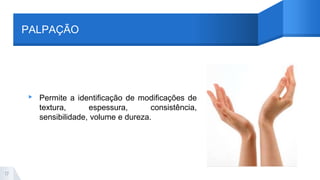 PALPAÇÃO
▸ Permite a identificação de modificações de
textura, espessura, consistência,
sensibilidade, volume e dureza.
17
 