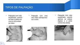 TIPOS DE PALPAÇÃO
▸ Palpação com mão
espalmada, usando-
se toda a palma de
uma ou de ambas
as mãos.
▸ Palpação com uma
das mãos sobrepondo-
se à outra.
▸ Palpação com mão
espalmada, usando
apenas as polpas
digitais e a parte
ventral dos dedos
18
 