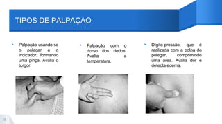 TIPOS DE PALPAÇÃO
▸ Palpação usando-se
o polegar e o
indicador, formando
uma pinça. Avalia o
turgor.
▸ Palpação com o
dorso dos dedos.
Avalia a
temperatura.
▸ Dígito-pressão, que é
realizada com a polpa do
polegar, comprimindo
uma área. Avalia dor e
detecta edema.
19
 