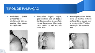 TIPOS DE PALPAÇÃO
▸ Percussão direta,
golpeando-se
diretamente com as
pontas dos dedos
da região-alvo
▸ Percussão dígito- digital,
golpeando-se com um dedo a
borda ungueal ou a superfície
dorsal da segunda falange do
dedo médio ou indicador da
outra mão
▸ Punho-percussão, a mão
deve ser mantida fechada
golpeando-se a área com
a borda cubital. Verifica
sensação dolorosa nos
rins.
21
 