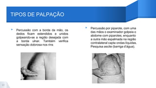 TIPOS DE PALPAÇÃO
▸ Percussão com a borda da mão, os
dedos ficam estendidos e unidos
golpeando-se a região desejada com
a borda ulnar. Também verifica
sensação dolorosa nos rins
▸ Percussão por piparote, com uma
das mãos o examinador golpeia o
abdome com piparotes, enquanto
a outra mão espalmada na região
contralateral capta ondas líquidas.
Pesquisa ascite (barriga d’água).
22
 