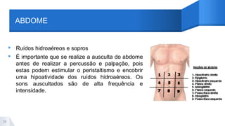 ABDOME
▸ Ruídos hidroaéreos e sopros
▸ É importante que se realize a ausculta do abdome
antes de realizar a percussão e palpação, pois
estas podem estimular o peristaltismo e encobrir
uma hipoatividade dos ruídos hidroaéreos. Os
sons auscultados são de alta frequência e
intensidade.
26
 