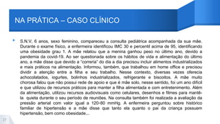 NA PRÁTICA – CASO CLÍNICO
▸ S.N.V, 6 anos, sexo feminino, compareceu a consulta pediátrica acompanhada da sua mãe.
Durante o exame físico, a enfermeira identificou IMC 30 e percentil acima de 95, identificando
uma obesidade grau 1. A mãe relatou que a menina ganhou peso no último ano, devido a
pandemia da covid-19. Ao ser questionada sobre os hábitos de vida e alimentação do último
ano, a mãe disse que devido a “correria” do dia a dia precisou incluir alimentos industrializados
e mais práticos na alimentação. Informou, também, que trabalhou em home office e precisou
dividir a atenção entre a filha e seu trabalho. Nesse contexto, diversas vezes oferecia
achocolatados, iogurtes, bolinhos industrializados, refrigerante e biscoitos. A mãe muito
chorosa falou que não possui rede de apoio e que é mãe solo, nesse sentido, foi um ano difícil
e que utilizou de recursos práticos para manter a filha alimentada e com entretenimento. Além
da alimentação, utilizou recursos audiovisuais como celulares, desenhos e filmes para mantê-
la quieta durante o seu período de reuniões. Na consulta também foi realizada a avaliação da
pressão arterial com valor igual a 120×80 mmHg. A enfermeira perguntou sobre histórico
familiar de hipertensão e a mãe disse que tanto ela quanto o pai da criança possuem
hipertensão, bem como obesidade...
27
 