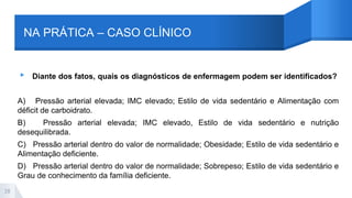NA PRÁTICA – CASO CLÍNICO
▸ Diante dos fatos, quais os diagnósticos de enfermagem podem ser identificados?
A) Pressão arterial elevada; IMC elevado; Estilo de vida sedentário e Alimentação com
déficit de carboidrato.
B) Pressão arterial elevada; IMC elevado, Estilo de vida sedentário e nutrição
desequilibrada.
C) Pressão arterial dentro do valor de normalidade; Obesidade; Estilo de vida sedentário e
Alimentação deficiente.
D) Pressão arterial dentro do valor de normalidade; Sobrepeso; Estilo de vida sedentário e
Grau de conhecimento da família deficiente.
28
 