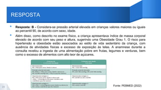RESPOSTA
▸ Resposta: B - Considera-se pressão arterial elevada em crianças valores maiores ou iguais
ao percentil 90, de acordo com sexo, idade.
▸ Além disso, como descrito no exame físico, a criança apresentava índice de massa corporal
elevado de acordo com seu peso e altura, sugerindo uma Obesidade Grau 1. O risco para
hipertensão e obesidade estão associados ao estilo de vida sedentário da criança, com
ausência de atividades físicas e excesso de exposição às telas. A anamnese durante a
consulta revelou a ingesta de uma alimentação pobre em frutas, legumes e verduras, bem
como o excesso de alimentos com alto teor de açúcares.
29 Fonte: PEBMED (2022)
 