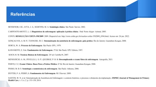 Referências
BENSENOR, I.M.; ATTA, J. A.; MARTINS, M. A. Semiologia clínica. São Paulo: Sarvier, 2002.
CARPENITO-MOYET, L. J. Diagnósticos de enfermagem: aplicação à prática clínica. 10ed. Porto Alegre: Artmed, 2005.
COFEN. RESOLUÇÃO COFEN-358/2009. 2009. Disponível em: http://www.cofen.gov.br/resoluo-cofen-3582009_4384.html. Acesso em: 26 jun. 2022.
GONÇALVES, A. M. P.; TANNURE, M. C. Sistematização da assistência de enfermagem: guia prático. Rio de Janeiro: Guanabara Koogan, 2008.
HORTA, W. A. Processo de Enfermagem. São Paulo: EPU, 1979.
KAWAMOTO, E. Emi. Fundamentos de Enfermagem. 2ª Ed. São Paulo: EPU Editora, 1997.
KOCH, R. M. Técnicas Básicas de Enfermagem. 24ª ed. Curitiba Pr, 2007.
MENEGÓCIO, A. M.; PIVELLO, L. G. P.; QUEIROZ, P. H. B. Descomplicando o exame físico de enfermagem. Autografia, 2021.
PORTO, C.C. Exame Clínico: Bases Para a Prática Médica. 6ª Ed. Rio de Janeiro: Guanabara Koogan, 2008.
POSSO, M. B. S. Semiologia e semiotécnica de enfermagem. São Paulo: Atheneu, 2006.
POTTER, P. A; PERRY,A. Fundamentos de Enfermagem. RJ: Elsevier, 2009.
SANTOS, W. N. et al. Sistematização da Assistência de Enfermagem: o contexto histórico, o processo e obstáculos da implantação. JMPHC| Journal of Management & Primary
Health Care, v. 5, n. 2, p. 153-158, 2014.
 