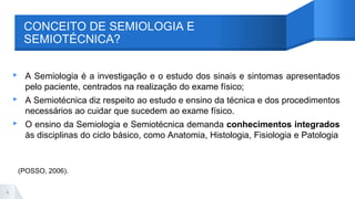 ▸ A Semiologia é a investigação e o estudo dos sinais e sintomas apresentados
pelo paciente, centrados na realização do exame físico;
▸ A Semiotécnica diz respeito ao estudo e ensino da técnica e dos procedimentos
necessários ao cuidar que sucedem ao exame físico.
▸ O ensino da Semiologia e Semiotécnica demanda conhecimentos integrados
às disciplinas do ciclo básico, como Anatomia, Histologia, Fisiologia e Patologia
(POSSO, 2006).
4
CONCEITO DE SEMIOLOGIA E
SEMIOTÉCNICA?
 