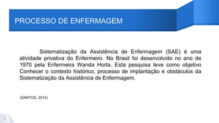 PROCESSO DE ENFERMAGEM
Sistematização da Assistência de Enfermagem (SAE) é uma
atividade privativa do Enfermeiro. No Brasil foi desenvolvido no ano de
1970 pela Enfermeira Wanda Horta. Esta pesquisa teve como objetivo
Conhecer o contexto histórico, processo de implantação e obstáculos da
Sistematização da Assistência de Enfermagem.
5
(SANTOS, 2014)
 