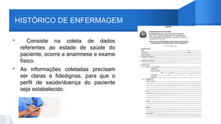 HISTÓRICO DE ENFERMAGEM
▸ Consiste na coleta de dados
referentes ao estado de saúde do
paciente, ocorre a anamnese e exame
físico.
▸ As informações coletadas precisam
ser claras e fidedignas, para que o
perfil de saúde/doença do paciente
seja estabelecido.
7
 