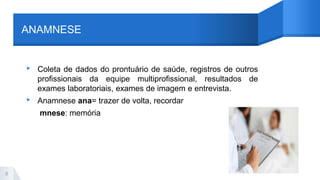 ANAMNESE
▸ Coleta de dados do prontuário de saúde, registros de outros
profissionais da equipe multiprofissional, resultados de
exames laboratoriais, exames de imagem e entrevista.
▸ Anamnese ana= trazer de volta, recordar
mnese: memória
8
 