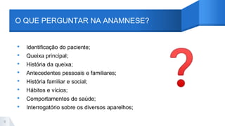 O QUE PERGUNTAR NA ANAMNESE?
• Identificação do paciente;
• Queixa principal;
• História da queixa;
• Antecedentes pessoais e familiares;
• História familiar e social;
• Hábitos e vícios;
• Comportamentos de saúde;
• Interrogatório sobre os diversos aparelhos;
9
 