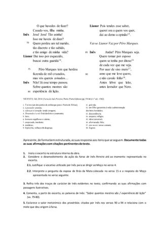 O que havedes de fazer?
Casade-vos, filha minha.
Inês Jesu! Jesu! Tão asinha!
Isso me haveis de dizer?
70 Quem perdeu um tal marido,
tão discreto e tão sabido,
e tão amigo de minha vida?
Lianor Dai isso por esquecido,
buscai outra guarida14.
Lianor Pois tendes esse saber,
querei ora a quem vos quer,
dai ao demo a opinião15.
Vai-se Lianor Vaz por Pêro Marques.
85 Inês Andar! Pêro Marques seja.
Quero tomar por esposo
quem se tenha por ditoso16
de cada vez que me veja.
75 Pêro Marques tem que herdou
fazenda de mil cruzados, 90
mas vós quereis avisados…
Inês Não! Já esse tempo passou.
Sobre quantos mestres são
Por usar de siso mero17,
asno que me leve quero,
e não cavalo folão18.
Antes lebre que leão,
antes lavrador que Nero.
80 experiência dá lição.
VICENTE, Gil, 2014. Farsade Inês Pereira. Porto: PortoEditora (pp.59-66)(1.ª ed.: 1562)
1. Tavira (um dos portos de embarque para o Nortede África);
2. é passado: passou;
3. esforçai o coração: tende coragem;
4. Desatado é o nó: Está desfeitoo casamento;
5. luto;
6. homem orgulhosoe valente;
7. emproado,insolente;
8. maldoso;
9. hipócrita, velhaco;10. desgraça;
11 . grávida;
12 . um filho garantiria à mãe a administração
dos bens herdados;
13 . descendência;
14 . amparo, refúgio;
15 . ideia (anterior);
16 . afortunado, feliz;
17 . siso mero: senso comum;
18 . fogoso.
Apresente,de formabemestruturada,assuasrespostasaos itensque se seguem. Documente todas
as suas afirmaçõescom citações pertinentesdotexto.
1. Insira o excerto na estrutura interna da obra.
2. Considere o desenvolvimento da ação da Farsa de Inês Pereira até ao momento representado no
excerto.
2.1. Justifique o vocativo utilizado por Inês para se dirigir aoMoço no verso 4.
2.2. Interprete a pergunta da esposa de Brás da Mata colocada no verso 15 e a resposta do Moço
apresentada no verso seguinte.
3. Refira três dos traços de carácter de Inês evidentes no texto, confirmando as suas afirmações com
passagens ilustrativas.
4. Comenta, a partir do excerto, as palavras de Inês: “Sobre quantos mestres são / experiência dá lição”
(vv. 79-80).
5. Esclarece o valor metonímico dos provérbios citados por Inês nos versos 90 a 94 e relaciona com o
mote que deu origem à farsa.
 