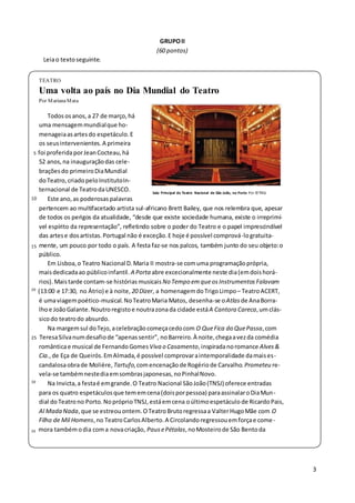 3
GRUPOII
(60 pontos)
Leiao textoseguinte.
TEATRO
Uma volta ao país no Dia Mundial do Teatro
Por MarianaMata
Todos osanos, a 27 de março, há
uma mensagemmundialque ho-
menageiaasartesdo espetáculo.E
os seusintervenientes.A primeira
5 foi proferidaporJeanCocteau, há
52 anos,na inauguraçãodas cele-
braçõesdo primeiroDiaMundial
doTeatro, criadopeloInstitutoIn-
ternacional de TeatrodaUNESCO.
10 Este ano, as poderosas palavras
Sala Principal do Teatro Nacional de São João, no Porto Por ©TNSJ
pertencem ao multifacetado artista sul-africano Brett Bailey, que nos relembra que, apesar
de todos os perigos da atualidade, “desde que existe sociedade humana, existe o irreprimí-
vel espírito da representação”, refletindo sobre o poder do Teatro e o papel imprescindível
das artese dosartistas.Portugal não é exceção.E hoje é possível comprová-logratuita-
15 mente, um pouco por todo o país. A festa faz-se nos palcos, também junto do seu objeto:o
público.
Em Lisboa,o Teatro Nacional D.Maria II mostra-se comuma programaçãoprópria,
maisdedicadaao públicoinfantil. A Porta abre excecionalmente neste dia(emdoishorá-
rios). Maistarde contam-se histórias musicaisNo Tempo emqueosInstrumentos Falavam
20
(13:00 e 17:30, no Átrio) e à noite, 20 Dizer, a homenagemdo TrigoLimpo– TeatroACERT,
é umaviagempoético-musical.NoTeatroMaria Matos, desenha-se oAtlas de AnaBorra-
lhoe JoãoGalante. Noutroregistoe noutrazonada cidade estáA Cantora Careca,umclás-
sicodo teatrodo absurdo.
Na margemsul doTejo, acelebração começacedocom O QueFica do QuePassa, com
25 TeresaSilvanumdesafiode “apenassentir”, noBarreiro.À noite,chegaavezda comédia
românticae musical de Fernando GomesViva o Casamento,inspiradanoromance Alves&
Cia.,de Eça de Queirós.EmAlmada,é possível comprovaraintemporalidade damaises-
candalosaobrade Molière, Tartufo, comencenaçãode Rogériode Carvalho. Prometeu re-
vela-se tambémnestediaemsombrasjaponesas,noPinhalNovo.
30
Na Invicta,a festaé emgrande.O Teatro Nacional SãoJoão(TNSJ) oferece entradas
para os quatro espetáculosque tememcena(doisporpessoa) paraassinalaroDiaMun-
dial doTeatrono Porto. NopróprioTNSJ, estáemcena oúltimoespetáculo de RicardoPais,
Al Mada Nada,que se estreouontem.OTeatroBrutoregressaa ValterHugoMãe com O
Filho de Mil Homens,no TeatroCarlosAlberto.A Circolandoregressouemforçae come-
35 mora tambémodia coma novacriação, Paus ePétalas,noMosteirode São Bentoda
 
