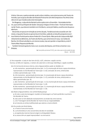Página 4 de 6
_ _ _ _ _ _ _ _ _ _ _ __ _ _ _ _ _ _ _ _ _ _ _
Teste de Avaliação3–Português –10ºF –2019|2020 profª Cátia Monteiro
1. Para responder a cada um dos itens de 1.1. a 1.7., selecione a opção correta.
Escreva, na folha de respostas, o número de cada item ea letra que identifique a opção escolhida.
1.1. Em termos de estrutura interna, este artigojornalístico pode ser dividido em
a. três momentos: apresentação do tema (par. 1 e 2); enumeração de locais e peças dramáticas
representadas no Dia Mundial do Teatro (par. 3 a 6); conclusão do tema, sintetizando
as ideias apresentadas (par. 7 e 8).
b. três momentos: apresentação do tema (par. 1); enumeração de locais e peças dramáticas
representadas no Dia Mundial do Teatro (par. 2 a 7); conclusão do tema, sintetizando as
ideias apresentadas (par. 8).
c. dois momentos: apresentação do tema (par. 1 e 2); enumeração de locais e peças dramáticas
representadas no Dia Mundial do Teatro (par. 3 a 8).
d. dois momentos: apresentação do tema (par. 1); enumeração de locais e peças dramáticas
representadas no Dia Mundial do Teatro (par. 2 a 8).
1.2. Neste artigojornalístico cita-se Brett Baileyporque (5 PONTOS)
a. foi este o autor da mensagem mundial em homenagem ao Teatroproferida no primeiro
Dia Mundial do Teatro.
b. este autor se tem dedicado exclusivamente ao estudo das artes teatrais.
c. a 52.ª mensagem do Dia Mundial do Teatroé da sua responsabilidade.
d. se trata de um artista multifacetado que valoriza o teatroinfantil.
1.3. De acordo com Brett Bailey, (5 PONTOS)
a. o Teatro é uma arte recente.
b. a arte dramática é uma característica da vida em sociedade.
c. os espetáculos teatrais tiveramorigem na Antiguidade Clássica.
d. os atores têmum papel imprescindível na arte teatral.
40
45
50
Vitória. Este ano, opalcoestende-seaté asítios inéditos,comestreiascomoadoTeatro do
Vestido, que ocupaasdivisões doPalacetePintoLeite comAtéCompravao Teu Amor(mas
não sei em que moeda sefazesta transação).
Em Bragança, o absurdode Beckettvoltaa palcocom a Ensemble –Sociedade de Ato-
res, que continuaÀ Espera de Godot.Estapeça integraoVinte e Sete –Festival Internacio-
nal de Teatro, que decorre também emVilaReal e,comojáé hábito, escolheeste diaparaa
abertura.
Descendoumpoucoem direçãoaocentro dopaís, Tondelaassinalaaocasiãocom Sia-
meses,enquanto Fausta se apresentaemCoimbra,saídade umdesafiopropostoàescri-
tora Patrícia Portelapelos atoresPedroGil e TonanQuito. Maispertode LisboaestãoDefi-
nitivamenteasBahamas,doTeatroda Rainha,que comemoraemcasa, nas Caldasda
Rainha.Em OliveiradoBairro,emmenorescala,massemperdera importância,está O
Teatro Mais Pequeno do Mundo.
Tambémháteatrogratuitomaisa sul, nacosta alentejana, comSinesamostraro seu
Âmbulo.
http://lazer.pu blico.pt/noticias/332 382_uma-volta-ao-pais-no-dia-mundial-do-teatro
[Consult. 16-01-2020]
 