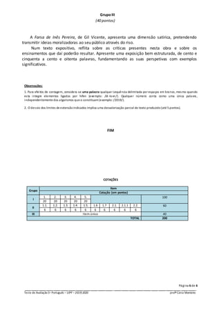Página 6 de 6
_ _ _ _ _ _ _ _ _ _ _ __ _ _ _ _ _ _ _ _ _ _ _
Teste de Avaliação3–Português –10ºF –2019|2020 profª Cátia Monteiro
GrupoIII
(40 pontos)
A Farsa de Inês Pereira, de Gil Vicente, apresenta uma dimensão satírica, pretendendo
transmitir ideias moralizadoras ao seu público através do riso.
Num texto expositivo, reflita sobre as críticas presentes nesta obra e sobre os
ensinamentos que daí poderão resultar. Apresente uma exposição bem estruturada, de cento e
cinquenta a cento e oitenta palavras, fundamentando as suas perspetivas com exemplos
significativos.
Observações:
1. Para efeitos de contagem, considera-se uma palavra qualquer sequência delimitada por espaços em branco, mesmo quando
esta integre elementos ligados por hífen (exemplo: /di -lo-ei/). Qualquer número conta como uma única palavra,
independentemente dos algarismos que o constituam(exemplo:/2019/).
2. O desvio dos limites de extensãoindicados implica uma desvalorização parcial do texto produzido (até 5 pontos).
FIM
COTAÇÕES
Grupo
Item
Cotação (em pontos)
I
1. 2. 3. 4. 5. 100
20 20 20 20 20
II
1.1. 1.2. 1.3. 1.4. 1.5. 1.6 1.7 2.1. 2.1.1 2.2. 60
6 6 6 6 6 6 6 6 6 6
III Item único 40
TOTAL 200
 