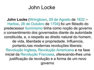 John Locke  John Locke  ( Wringtown ,  29 de Agosto  de  1632  –  Harlow ,  28 de Outubro  de  1704 ) foi um filósofo do predecessor  Iluminismo  tinha como noção de governo o consentimento dos governados diante da autoridade constituída, e, o respeito ao direito natural do homem, de vida, liberdade e propriedade. Influencia, portanto,nas modernas revoluções liberais:  Revolução Inglesa ,  Revolução Americana  e na fase inicial da  Revolução Francesa , oferecendo-lhes uma justificação da revolução e a forma de um novo governo  