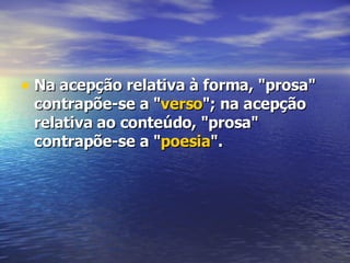 Na acepção relativa à forma, "prosa" contrapõe-se a " verso "; na acepção relativa ao conteúdo, "prosa" contrapõe-se a " poesia ".  