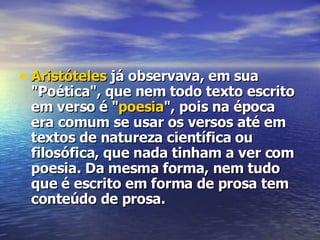 Aristóteles  já observava, em sua "Poética", que nem todo texto escrito em verso é " poesia ", pois na época era comum se usar os versos até em textos de natureza científica ou filosófica, que nada tinham a ver com poesia. Da mesma forma, nem tudo que é escrito em forma de prosa tem conteúdo de prosa. 