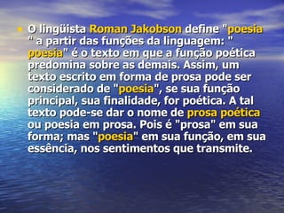 O lingüista  Roman  Jakobson  define " poesia " a partir das funções da linguagem: " poesia " é o texto em que a função poética predomina sobre as demais. Assim, um texto escrito em forma de prosa pode ser considerado de " poesia ", se sua função principal, sua finalidade, for poética. A tal texto pode-se dar o nome de  prosa poética  ou poesia em prosa. Pois é "prosa" em sua forma; mas " poesia " em sua função, em sua essência, nos sentimentos que transmite. 