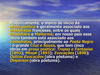 Historicamente, o marco de início da  prosa poética  é geralmente associado aos  simbolistas  franceses, entre os quais  Baudelaire  e  Mallarmé ; em nosso país esse início também está associado aos  simbolistas , principalmente ao  Poeta Negro : o grande  Cruz e Sousa , que tem cinco obras em  prosa poética :  Tropos e Fantasias  ( 1893 );  Missal  ( 1893 );  Evocações  ( 1898 );  Outras Evocações  (obra póstuma) e  Dispersos  (obra póstuma). 