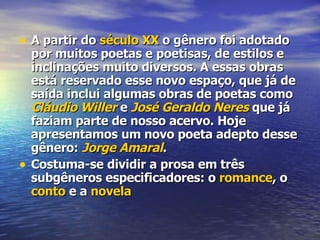 A partir do  século XX  o gênero foi adotado por muitos poetas e poetisas, de estilos e inclinações muito diversos. A essas obras está reservado esse novo espaço, que já de saída inclui algumas obras de poetas como  Cláudio  Willer  e  José Geraldo  Neres  que já faziam parte de nosso acervo. Hoje apresentamos um novo poeta adepto desse gênero:  Jorge Amaral . Costuma-se dividir a prosa em três subgêneros especificadores: o  romance , o  conto  e a  novela 