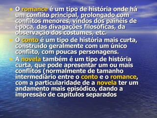 O  romance  é um tipo de história onde há um conflito principal, prolongado com conflitos menores, vindos dos painéis de época, das divagações filosóficas, da observação dos costumes, etc. O  conto  é um tipo de história mais curta, construído geralmente com um único conflito, com poucas personagens. A  novela  também é um tipo de história curta, que pode apresentar um ou mais conflitos (normalmente de tamanho intermediário entre o  conto  e o  romance , com a particularidade de a  novela  ter um andamento mais episódico, dando a impressão de capítulos separados 
