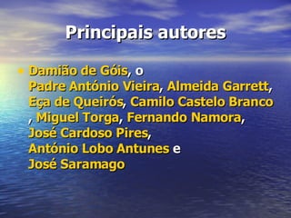 Principais autores Damião de Góis , o  Padre António Vieira ,  Almeida Garrett ,  Eça de Queirós ,  Camilo Castelo Branco ,  Miguel Torga ,  Fernando Namora ,  José Cardoso Pires ,  António Lobo Antunes  e  José Saramago   