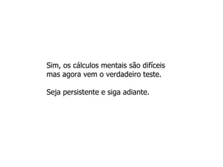 Sim, os cálculos mentais são difíceis mas agora vem o verdadeiro teste.  Seja persistente e siga adiante.  