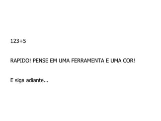 123+5  RAPIDO! PENSE EM UMA FERRAMENTA E UMA COR!  E siga adiante...  