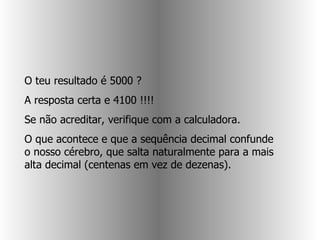 O teu resultado é 5000 ?  A resposta certa e 4100 !!!!  Se não acreditar, verifique com a calculadora.  O que acontece e que a sequência decimal confunde o nosso cérebro, que salta naturalmente para a mais alta decimal (centenas em vez de dezenas).  