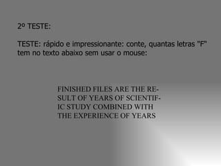 2º TESTE:  TESTE: rápido e impressionante: conte, quantas letras "F" tem no texto abaixo sem usar o mouse:  FINISHED FILES ARE THE RE- SULT OF YEARS OF SCIENTIF- IC STUDY COMBINED WITH THE EXPERIENCE OF YEARS 