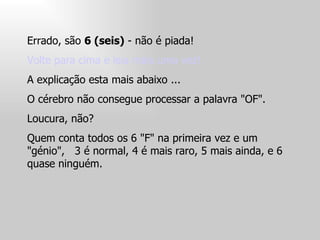 Errado, são  6 (seis)  - não é piada!  Volte para cima e leia mais uma vez!  A explicação esta mais abaixo ...  O cérebro não consegue processar a palavra "OF".  Loucura, não?  Quem conta todos os 6 "F" na primeira vez e um "génio",  3 é normal, 4 é mais raro, 5 mais ainda, e 6 quase ninguém.  