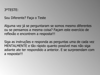 3ºTESTE:  Sou Diferente? Faça o Teste  Alguma vez já se perguntaram se somos mesmo diferentes ou se pensamos a mesma coisa? Façam este exercício de reflexão e encontrem a resposta!!!  Siga as instruções e responda as perguntas uma de cada vez MENTALMENTE e tão rápido quanto possível mas não siga adiante ate ter respondido a anterior. E se surpreendam com a resposta!!!  