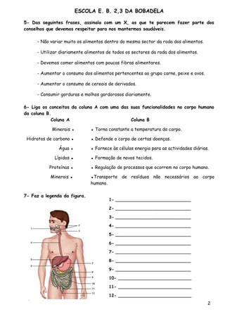 ESCOLA E. B. 2,3 DA BOBADELA

5- Das seguintes frases, assinala com um X, as que te parecem fazer parte dos
conselhos que devemos respeitar para nos mantermos saudáveis.

     - Não variar muito os alimentos dentro do mesmo sector da roda dos alimentos.

     - Utilizar diariamente alimentos de todos os sectores da roda dos alimentos.

     - Devemos comer alimentos com poucas fibras alimentares.

     - Aumentar o consumo dos alimentos pertencentes ao grupo carne, peixe e ovos.

     - Aumentar o consumo de cereais de derivados.

     - Consumir gorduras e molhos gordorosos diariamente.

6- Liga os conceitos da coluna A com uma das suas funcionalidades no corpo humano
da coluna B.
            Coluna A                         Coluna B

            Minerais ▪        ▪ Torna constante a temperatura do corpo.

 Hidratos de carbono ▪        ▪ Defende o corpo de certas doenças.

               Água ▪         ▪ Fornece às células energia para as actividades diárias.

             Lípidos ▪        ▪ Formação de novos tecidos.

           Proteínas ▪        ▪ Regulação de processos que ocorrem no corpo humano.

           Minerais ▪         ▪Transporte de resíduos não necessários ao corpo
                              humano.

7- Faz a legenda da figura.
                                      1- _____________________________

                                      2- _____________________________

                                      3- _____________________________

                                      4- _____________________________

                                      5- _____________________________

                                      6- _____________________________

                                      7- _____________________________

                                      8- _____________________________

                                      9- _____________________________

                                      10- ____________________________

                                      11- ____________________________

                                      12- ____________________________
                                                                                      2
 