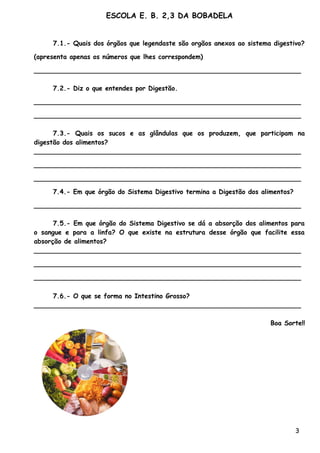 ESCOLA E. B. 2,3 DA BOBADELA


     7.1.- Quais dos órgãos que legendaste são orgãos anexos ao sistema digestivo?

(apresenta apenas os números que lhes correspondem)

__________________________________________________________________

     7.2.- Diz o que entendes por Digestão.

__________________________________________________________________

__________________________________________________________________

      7.3.- Quais os sucos e as glândulas que os produzem, que participam na
digestão dos alimentos?
__________________________________________________________________

__________________________________________________________________

__________________________________________________________________

     7.4.- Em que órgão do Sistema Digestivo termina a Digestão dos alimentos?

__________________________________________________________________

      7.5.- Em que órgão do Sistema Digestivo se dá a absorção dos alimentos para
o sangue e para a linfa? O que existe na estrutura desse órgão que facilite essa
absorção de alimentos?
__________________________________________________________________

__________________________________________________________________

__________________________________________________________________

     7.6.- O que se forma no Intestino Grosso?
__________________________________________________________________

                                                                       Boa Sorte!!




                                                                                 3
 